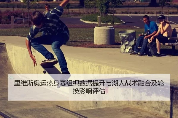 里维斯奥运热身赛组织数据提升与湖人战术融合及轮换影响评估